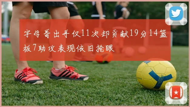 字母哥出手仅11次却贡献19分14篮板7助攻表现依旧抢眼
