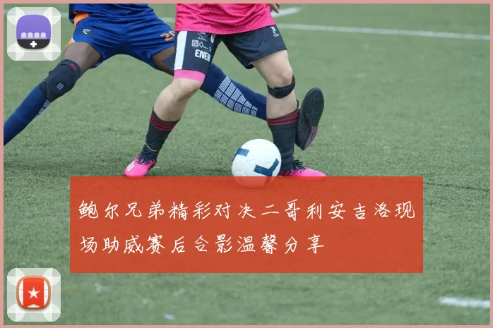 鲍尔兄弟精彩对决二哥利安吉洛现场助威赛后合影温馨分享