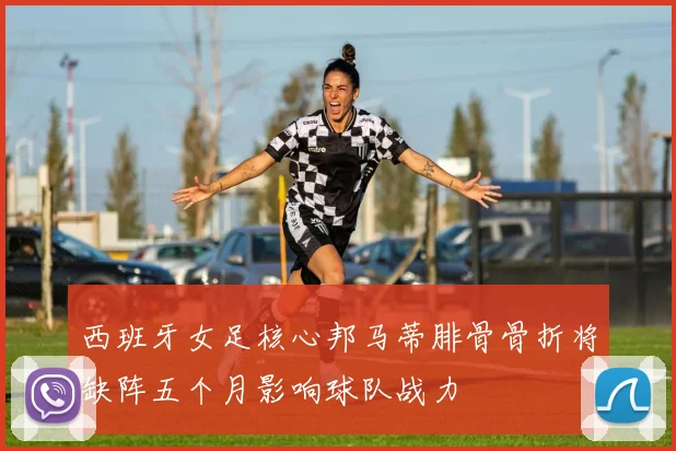 西班牙女足核心邦马蒂腓骨骨折将缺阵五个月影响球队战力