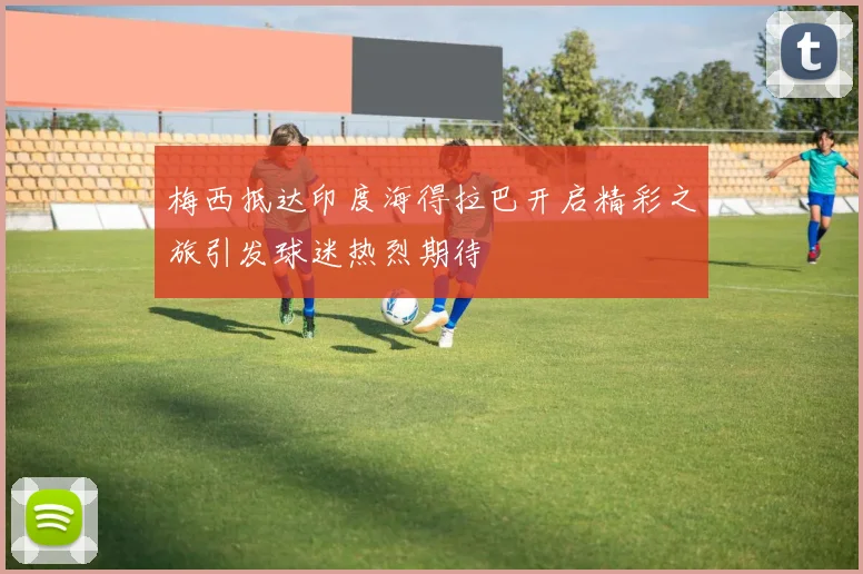 梅西抵达印度海得拉巴开启精彩之旅引发球迷热烈期待
