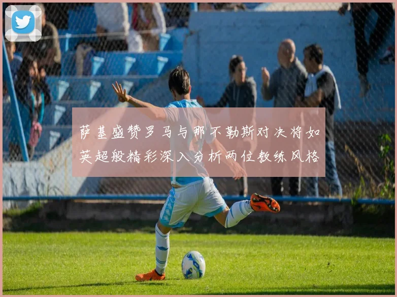 萨基盛赞罗马与那不勒斯对决将如英超般精彩深入分析两位教练风格