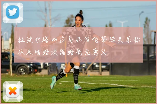 拉波尔塔回应与弗洛伦蒂诺关系称从未结婚谈离婚毫无意义