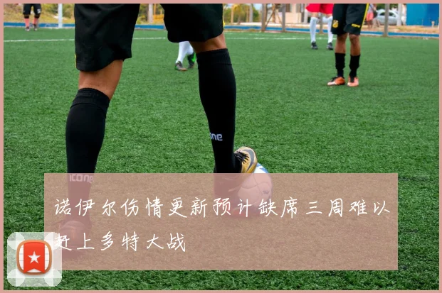 诺伊尔伤情更新预计缺席三周难以赶上多特大战
