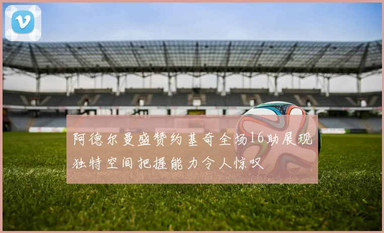 阿德尔曼盛赞约基奇全场16助展现独特空间把握能力令人惊叹