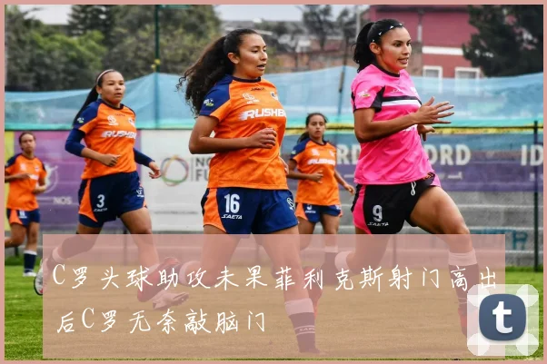 C罗头球助攻未果菲利克斯射门高出后C罗无奈敲脑门