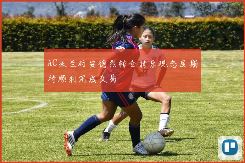 AC米兰对安德烈转会持乐观态度期待顺利完成交易