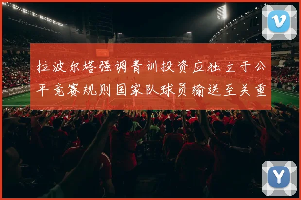 拉波尔塔强调青训投资应独立于公平竞赛规则国家队球员输送至关重要