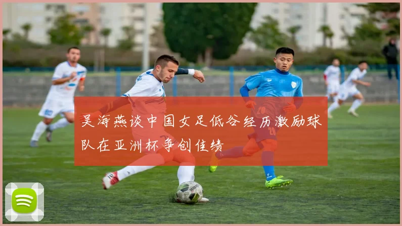 吴海燕谈中国女足低谷经历激励球队在亚洲杯争创佳绩