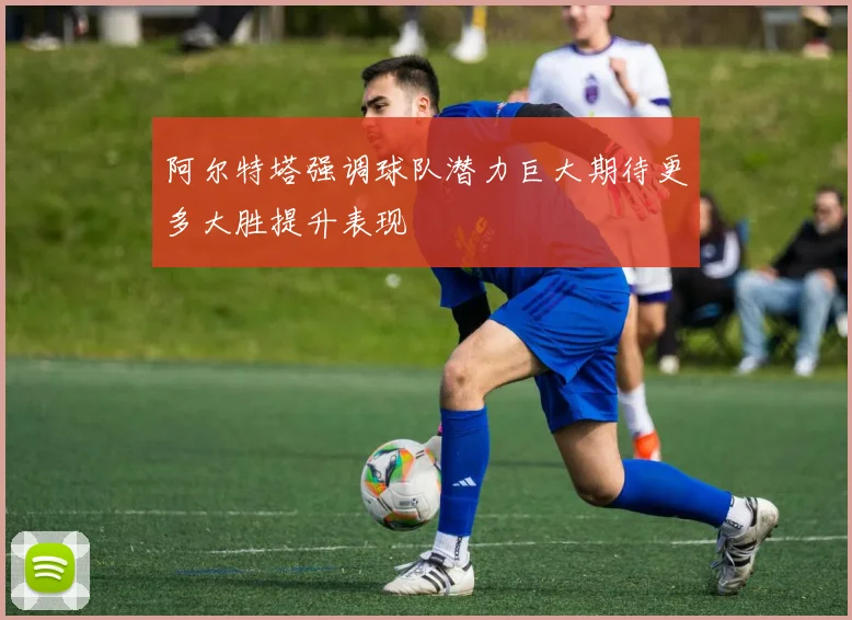 阿尔特塔强调球队潜力巨大期待更多大胜提升表现