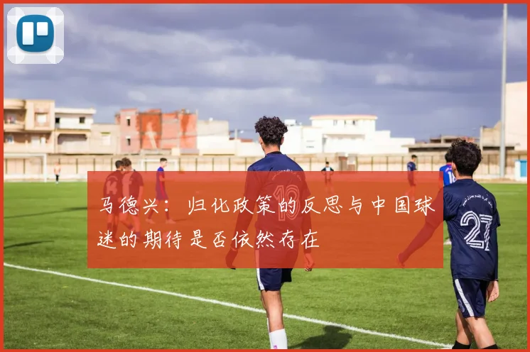 马德兴：归化政策的反思与中国球迷的期待是否依然存在