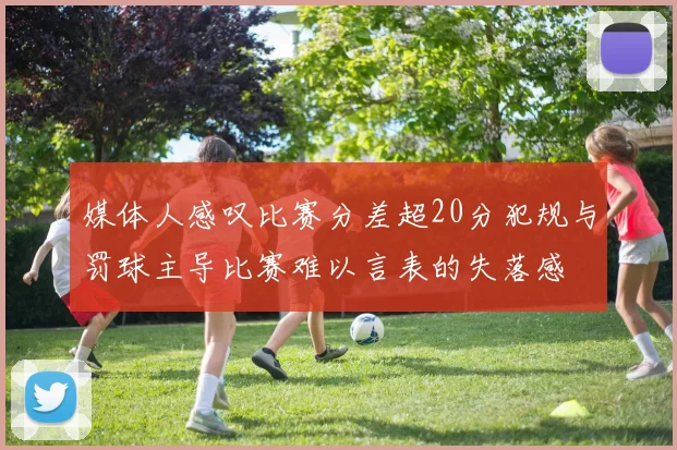 媒体人感叹比赛分差超20分犯规与罚球主导比赛难以言表的失落感