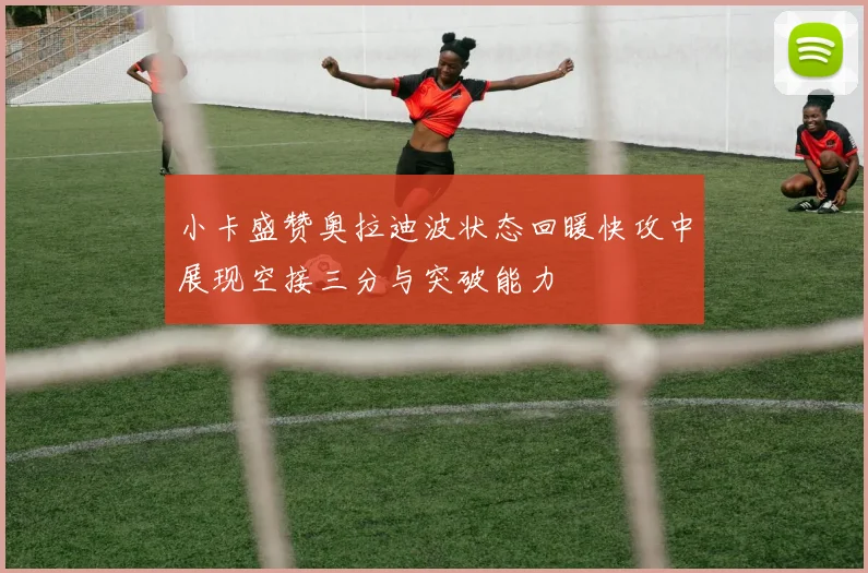 小卡盛赞奥拉迪波状态回暖快攻中展现空接三分与突破能力