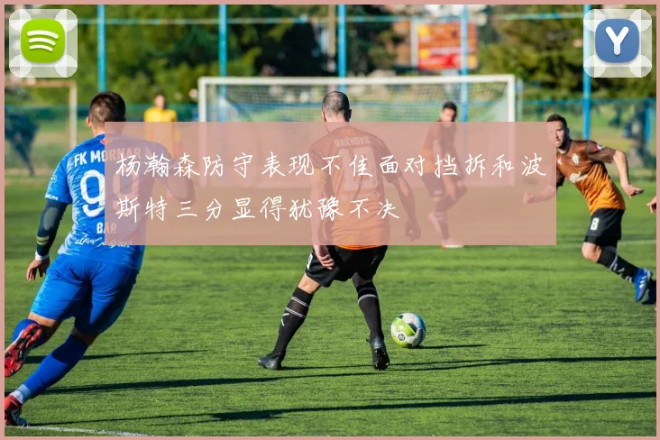 杨瀚森防守表现不佳面对挡拆和波斯特三分显得犹豫不决
