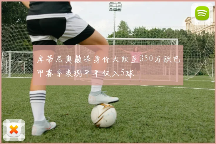 库蒂尼奥巅峰身价大跌至350万欧巴甲赛季表现平平仅入5球