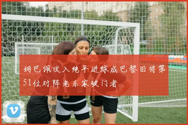 姆巴佩攻入绝平进球成巴黎旧将第51位对阵老东家破门者