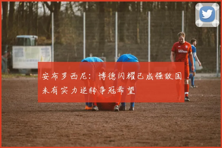 安布罗西尼：博德闪耀已成强敌国米有实力逆转争冠希望