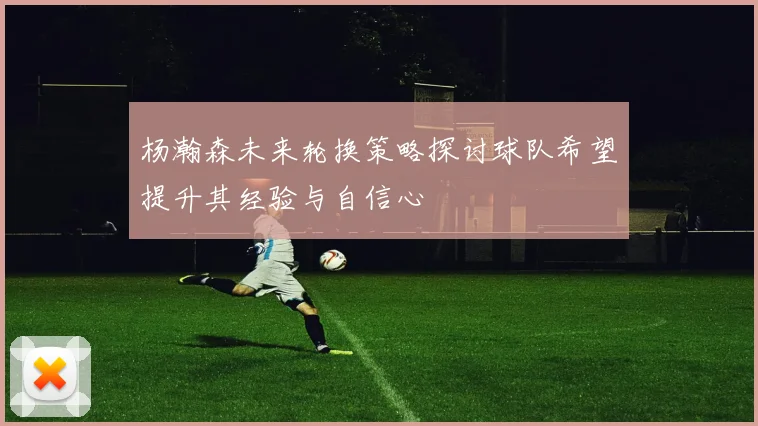 杨瀚森未来轮换策略探讨球队希望提升其经验与自信心