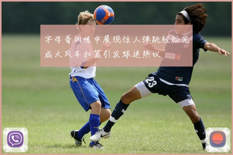 字母哥训练中展现惊人弹跳轻松完成大风车扣篮引发球迷热议