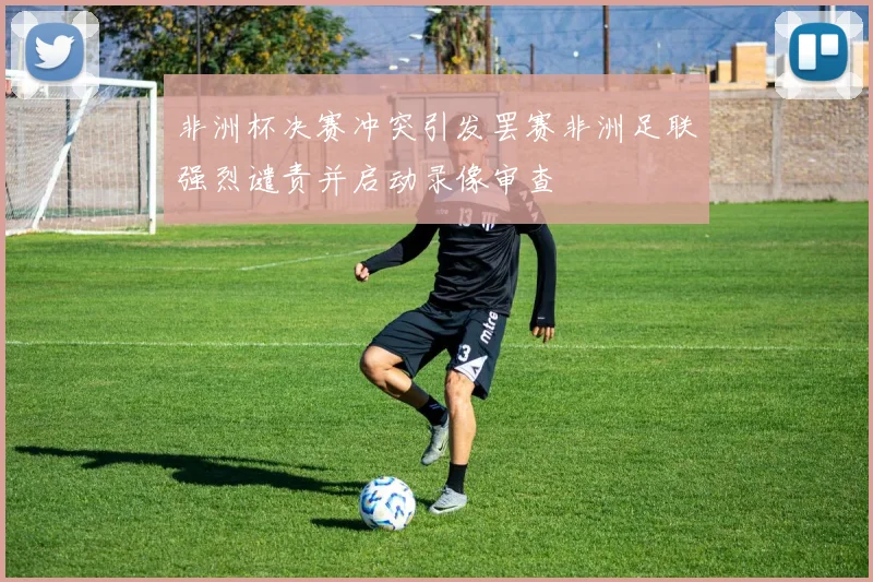非洲杯决赛冲突引发罢赛非洲足联强烈谴责并启动录像审查