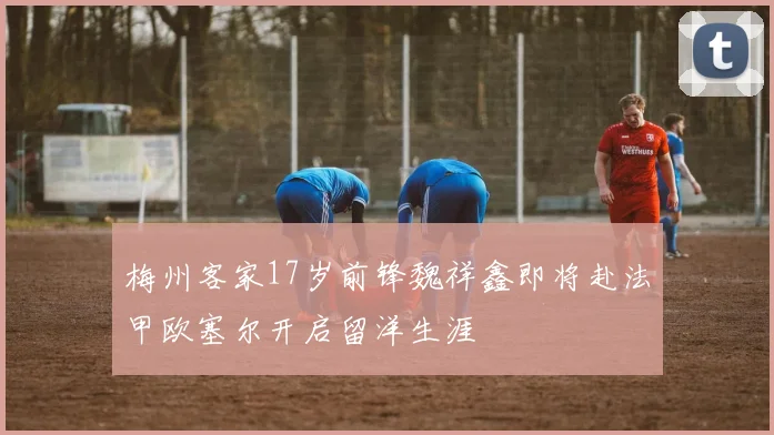 梅州客家17岁前锋魏祥鑫即将赴法甲欧塞尔开启留洋生涯