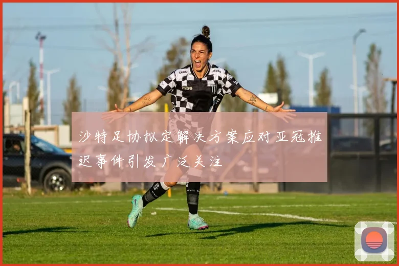 沙特足协拟定解决方案应对亚冠推迟事件引发广泛关注