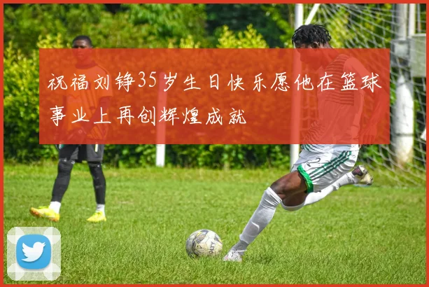 祝福刘铮35岁生日快乐愿他在篮球事业上再创辉煌成就
