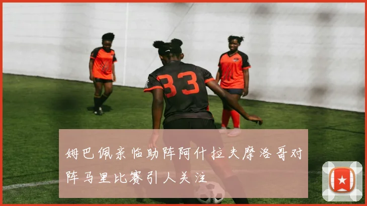 姆巴佩亲临助阵阿什拉夫摩洛哥对阵马里比赛引人关注