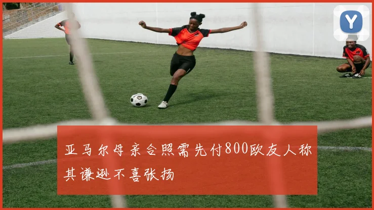 亚马尔母亲合照需先付800欧友人称其谦逊不喜张扬