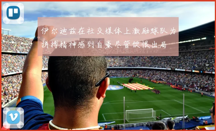 伊尔迪兹在社交媒体上激励球队为拼搏精神感到自豪尽管饮恨出局
