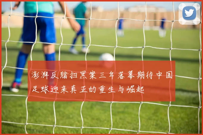 澎湃反赌扫黑案三年落幕期待中国足球迎来真正的重生与崛起