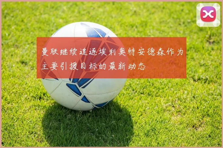 曼联继续追逐埃利奥特安德森作为主要引援目标的最新动态