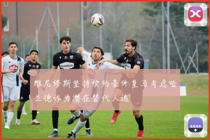 维尼修斯坚持续约条件皇马考虑哈兰德作为潜在替代人选