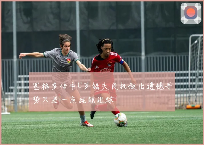 塞梅多传中C罗错失良机做出遗憾手势只差一点就能进球