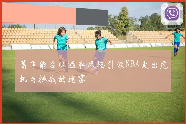萧华能否以温和风格引领NBA走出危机与挑战的迷雾